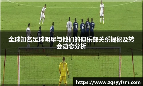 全球知名足球明星与他们的俱乐部关系揭秘及转会动态分析